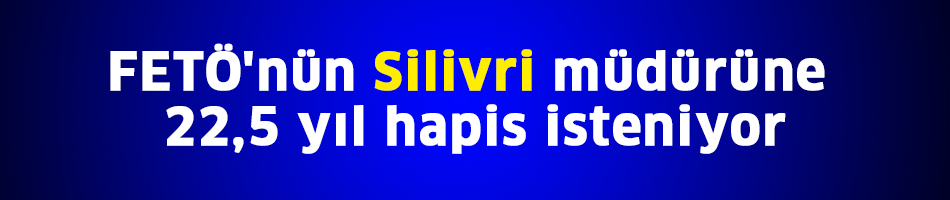 FETÖ'nün Silivri müdürüne 22,5 yıl hapis isteniyor