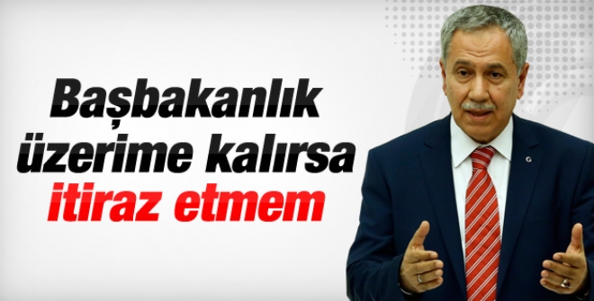 Bülent Arınç: Başbakanlık üzerime kalırsa itiraz etmem