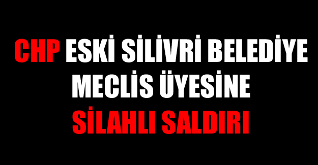 CHP Eski Silivri Belediye Meclis Üyesine silahlı saldırı