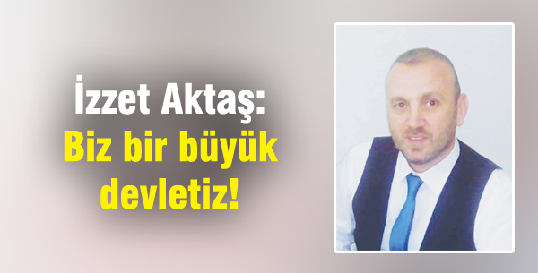İzzet Aktaş: Biz bir büyük devletiz!